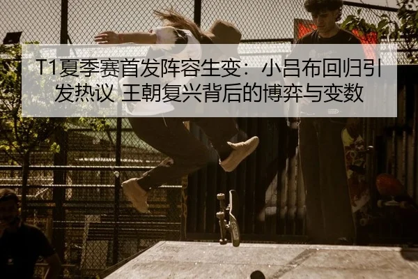 T1夏季赛首发阵容生变：小吕布回归引发热议 王朝复兴背后的博弈与变数